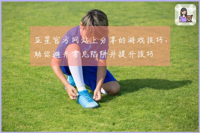 亚星官方网站上分享的游戏技巧，助你避开常见陷阱并提升技巧