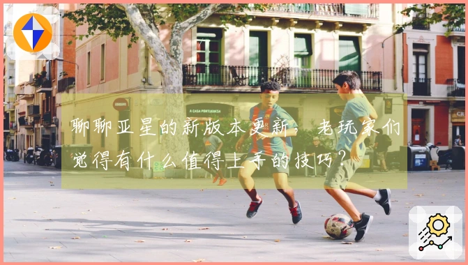 聊聊亚星的新版本更新，老玩家们觉得有什么值得上手的技巧？
