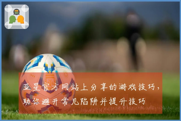 亚星官方网站上分享的游戏技巧，助你避开常见陷阱并提升技巧