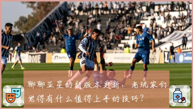 聊聊亚星的新版本更新，老玩家们觉得有什么值得上手的技巧？